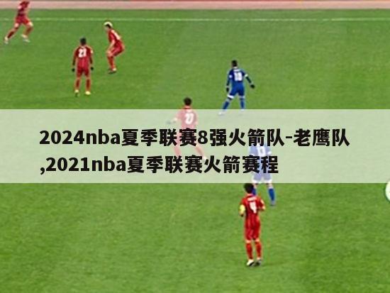 2024nba夏季联赛8强火箭队-老鹰队,2021nba夏季联赛火箭赛程